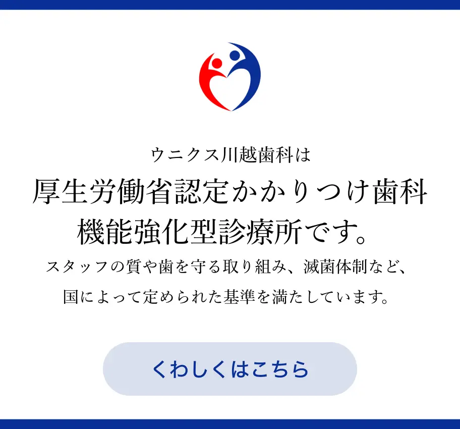 ウニクス川越歯科は厚生労働省認定かかりつけ歯科機能強化型診療所です。スタッフの質や歯を守る取り組み、滅菌体制など、国によって定められた基準を満たしています。