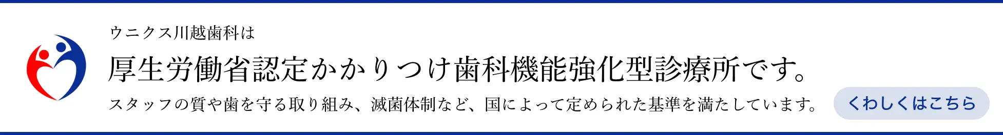 ウニクス川越歯科は厚生労働省認定かかりつけ歯科機能強化型診療所です。スタッフの質や歯を守る取り組み、滅菌体制など、国によって定められた基準を満たしています。