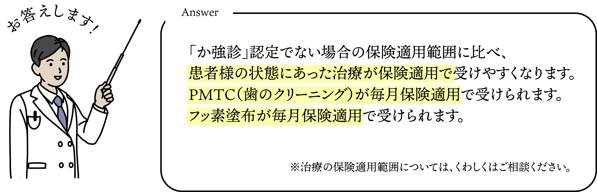 「か強診」認定でない場合の保険適用範囲に比べ、患者様の状態にあった治療が保険適用で受けやすくなります。PMTC（歯のクリーニング）が毎月保険適用で受けられます。フッ素塗布が毎月保険適用で受けられます。